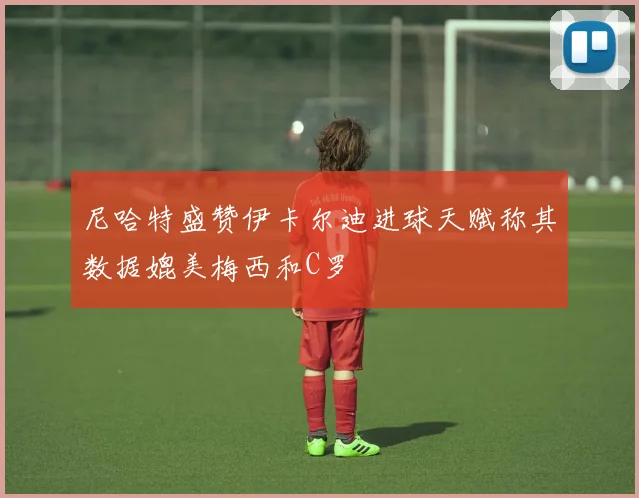 尼哈特盛赞伊卡尔迪进球天赋称其数据媲美梅西和C罗