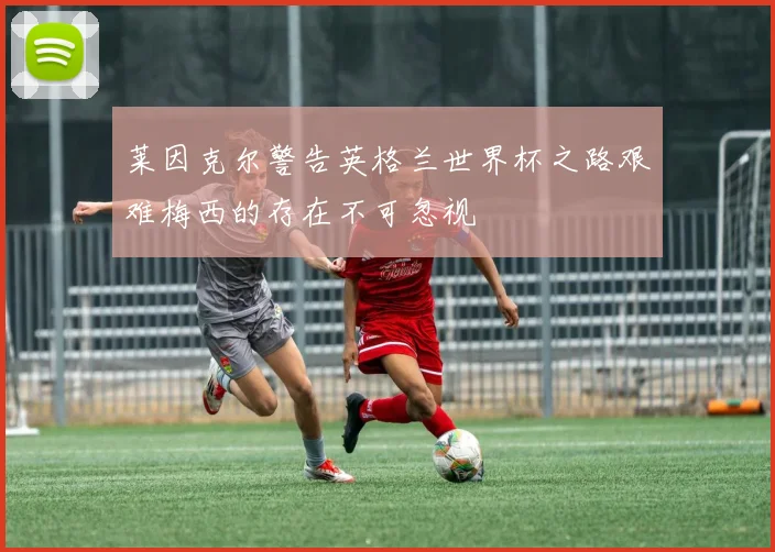 莱因克尔警告英格兰世界杯之路艰难梅西的存在不可忽视