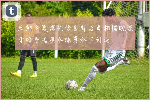 瓜帅今夏离任传言背后真相揭晓源于对手高层和球员私下讨论