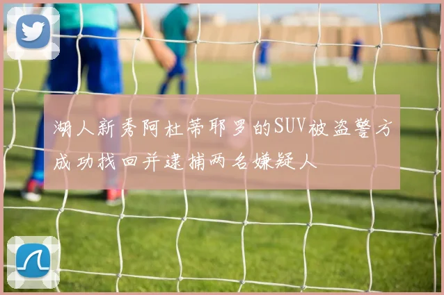 湖人新秀阿杜蒂耶罗的SUV被盗警方成功找回并逮捕两名嫌疑人