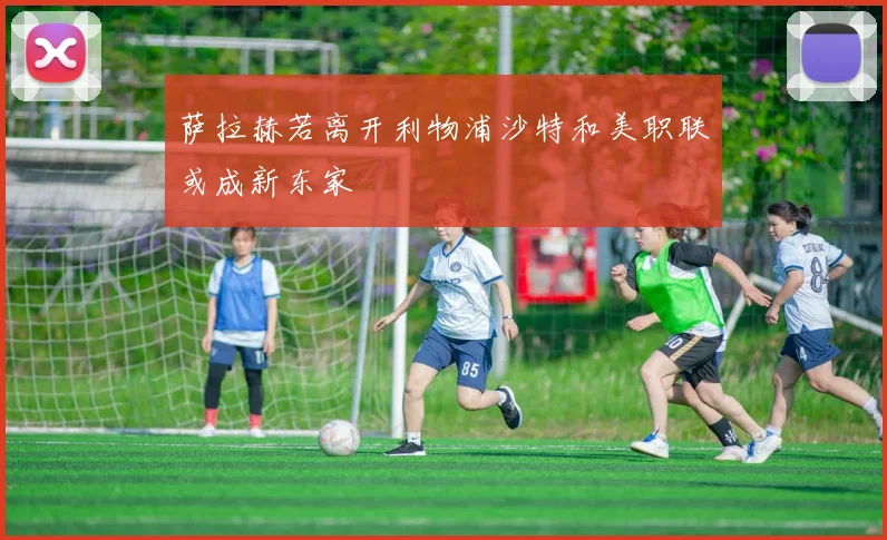 萨拉赫若离开利物浦沙特和美职联或成新东家