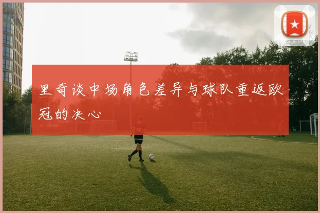 里奇谈中场角色差异与球队重返欧冠的决心