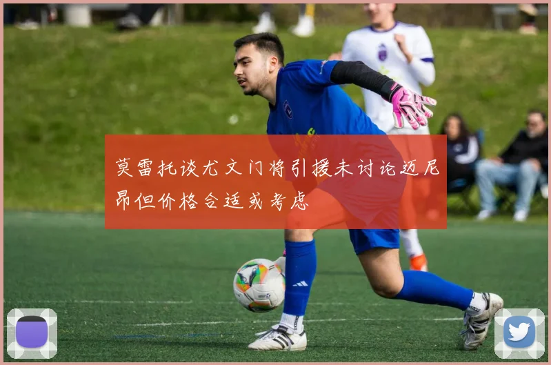莫雷托谈尤文门将引援未讨论迈尼昂但价格合适或考虑