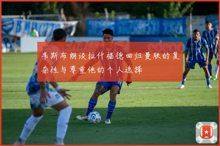 韦斯布朗谈拉什福德回归曼联的复杂性与尊重他的个人选择