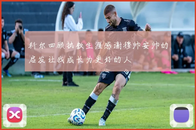 科尔回顾执教生涯感谢穆帅安帅的启发让我成长为更好的人