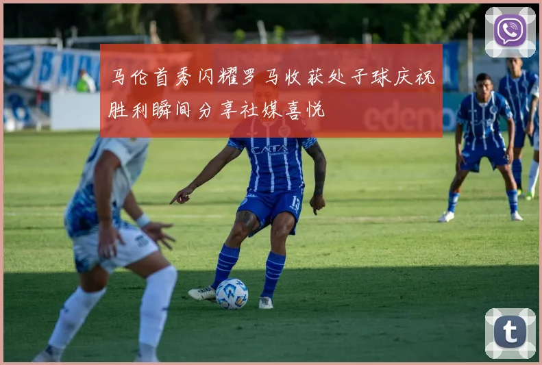 马伦首秀闪耀罗马收获处子球庆祝胜利瞬间分享社媒喜悦