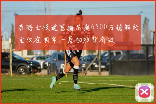 泰晤士报道塞梅尼奥6500万镑解约金仅在明年一月初短暂有效