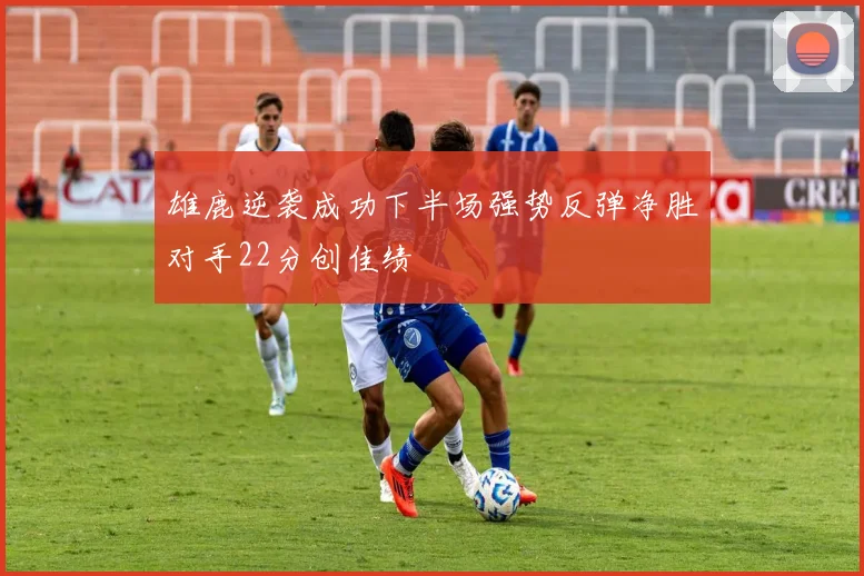 雄鹿逆袭成功下半场强势反弹净胜对手22分创佳绩