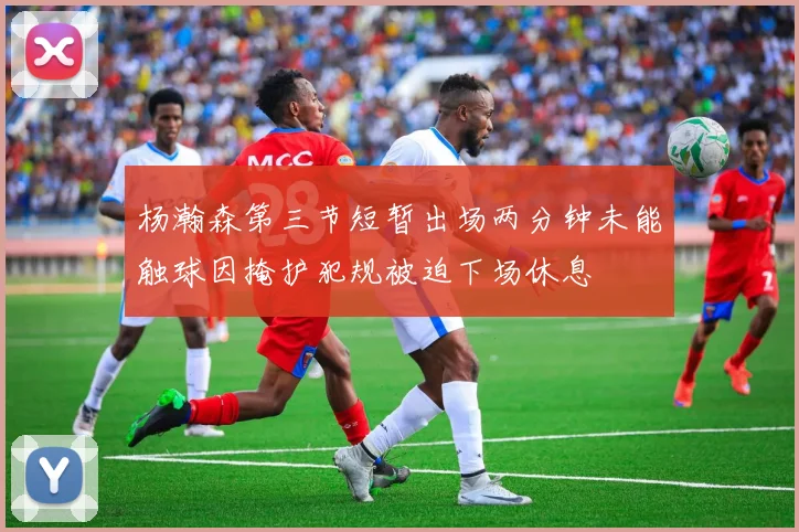 杨瀚森第三节短暂出场两分钟未能触球因掩护犯规被迫下场休息