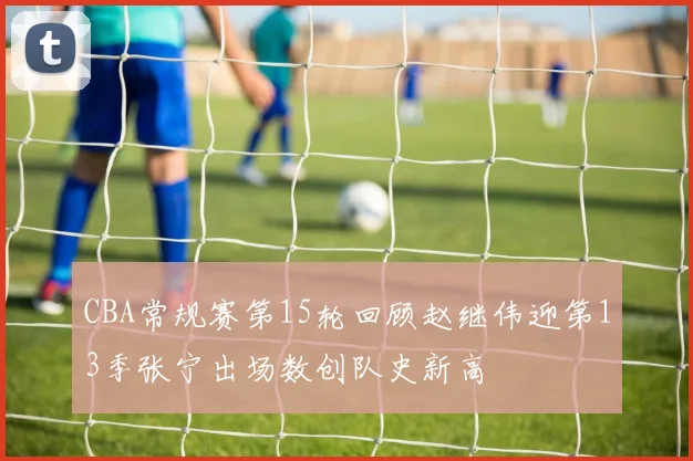 CBA常规赛第15轮回顾赵继伟迎第13季张宁出场数创队史新高