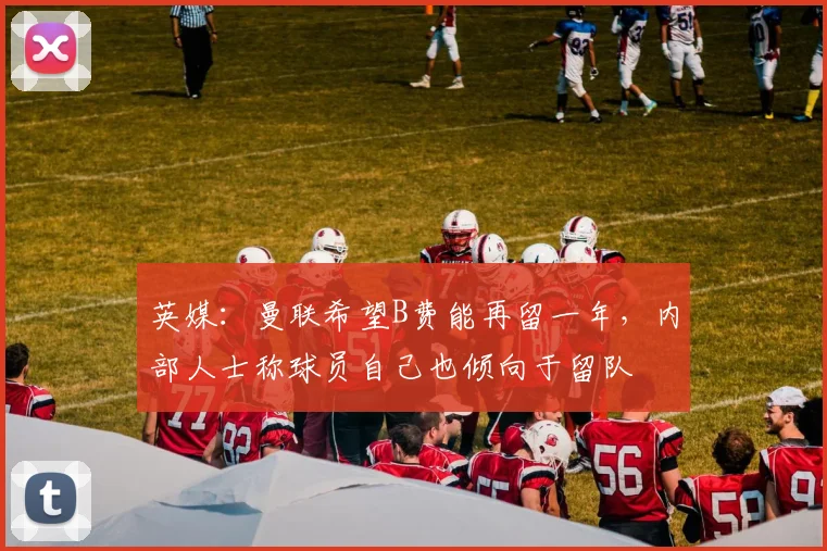 英媒：曼联希望B费能再留一年，内部人士称球员自己也倾向于留队