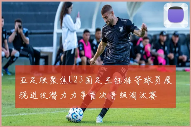 亚足联聚焦U23国足王钰栋等球员展现进攻潜力力争首次晋级淘汰赛