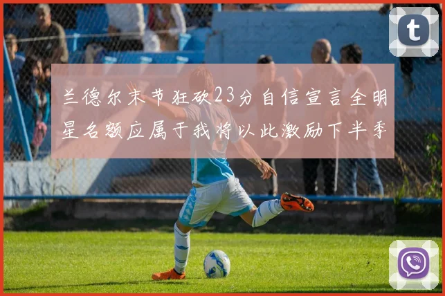 兰德尔末节狂砍23分自信宣言全明星名额应属于我将以此激励下半季表现