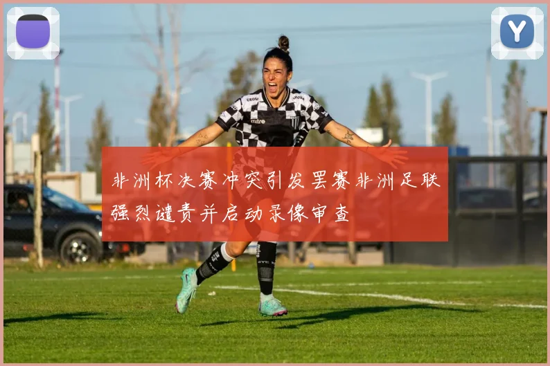 非洲杯决赛冲突引发罢赛非洲足联强烈谴责并启动录像审查
