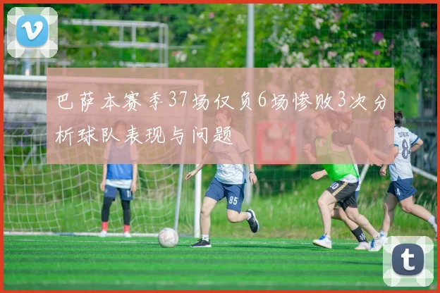 巴萨本赛季37场仅负6场惨败3次分析球队表现与问题