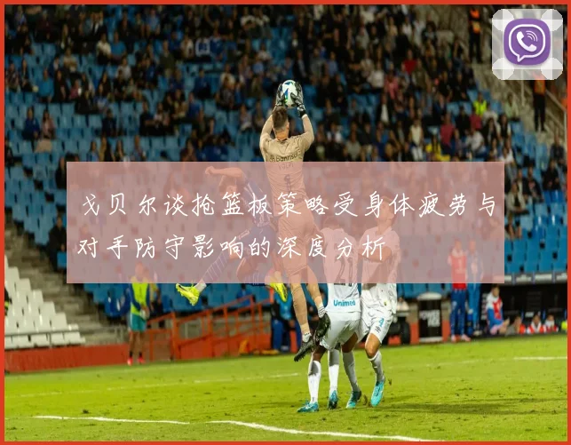 戈贝尔谈抢篮板策略受身体疲劳与对手防守影响的深度分析