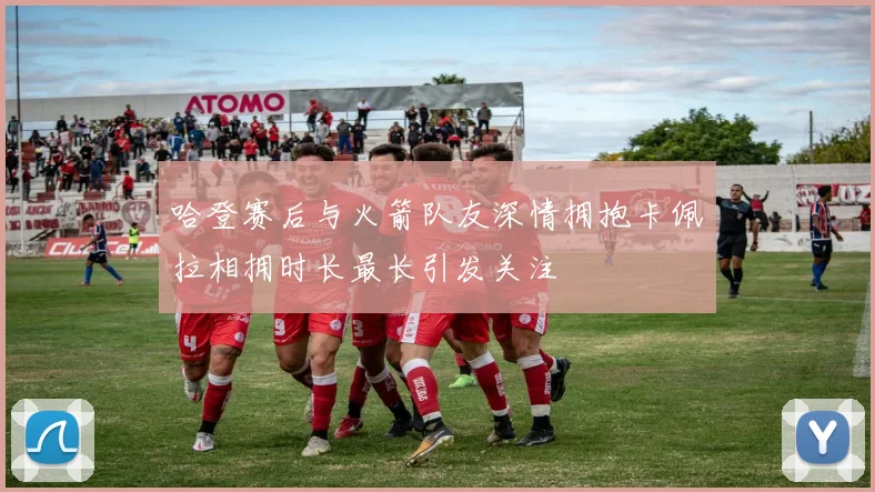 哈登赛后与火箭队友深情拥抱卡佩拉相拥时长最长引发关注