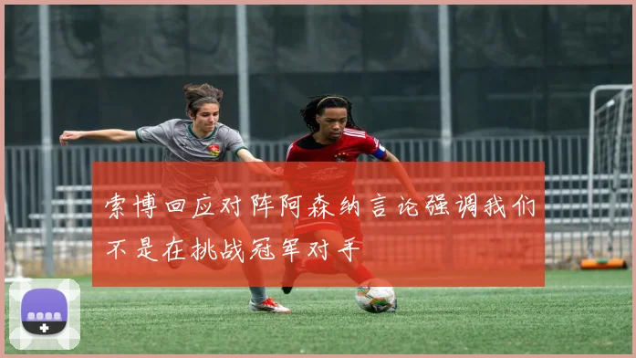索博回应对阵阿森纳言论强调我们不是在挑战冠军对手
