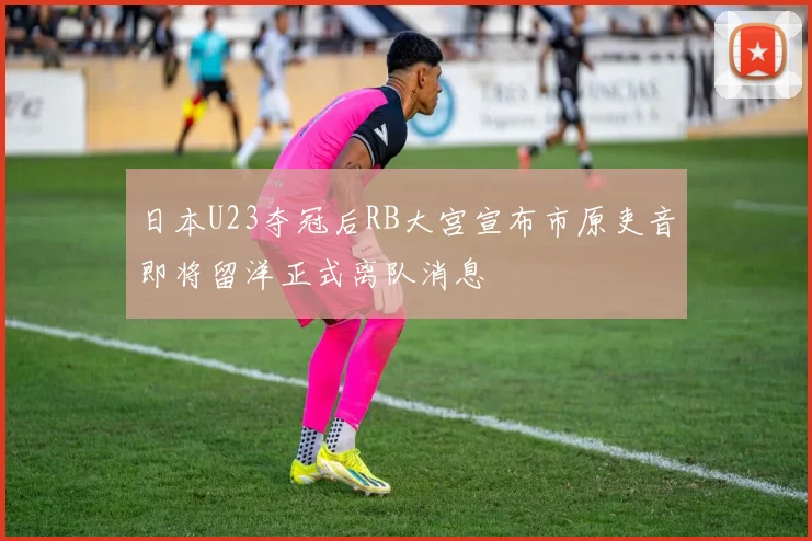 日本U23夺冠后RB大宫宣布市原吏音即将留洋正式离队消息