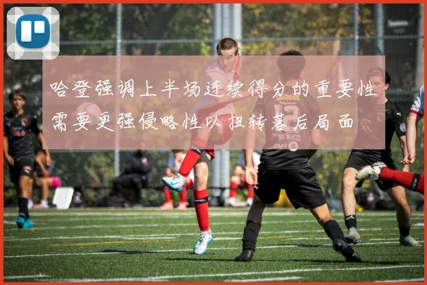 哈登强调上半场连续得分的重要性需要更强侵略性以扭转落后局面