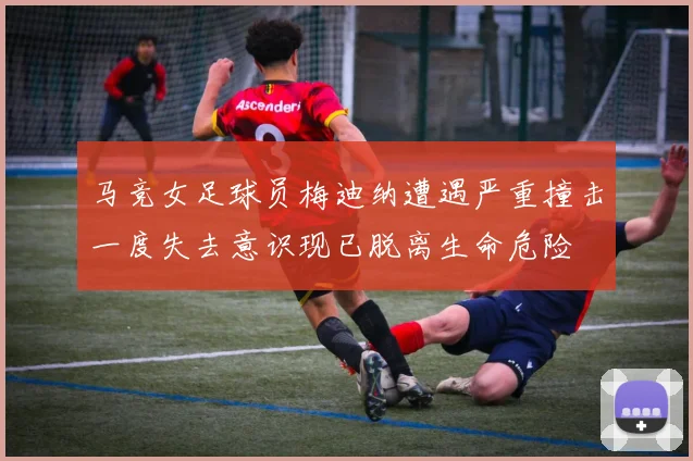 马竞女足球员梅迪纳遭遇严重撞击一度失去意识现已脱离生命危险