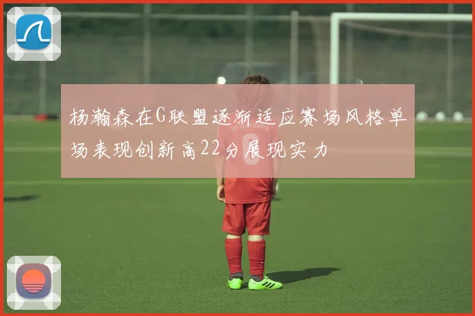 杨瀚森在G联盟逐渐适应赛场风格单场表现创新高22分展现实力