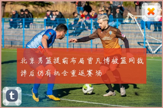 北京男篮提前布局曾凡博被篮网裁掉后仍有机会重返赛场