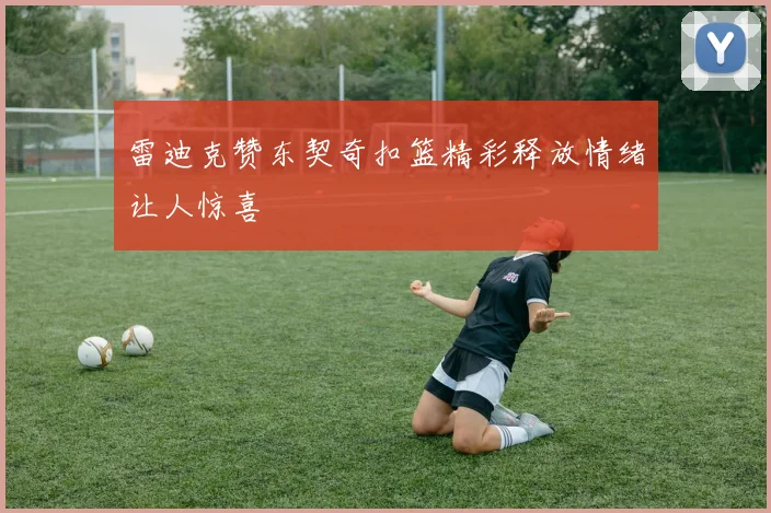 雷迪克赞东契奇扣篮精彩释放情绪让人惊喜