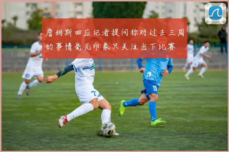 詹姆斯回应记者提问称对过去三周的事情毫无印象只关注当下比赛