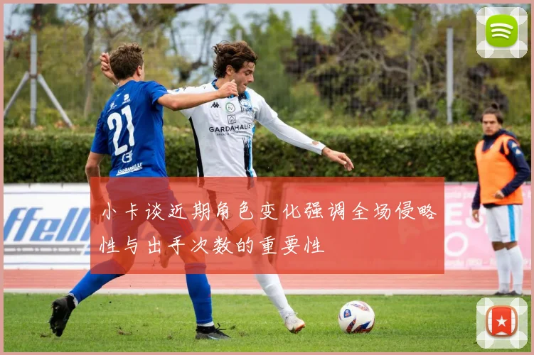 小卡谈近期角色变化强调全场侵略性与出手次数的重要性