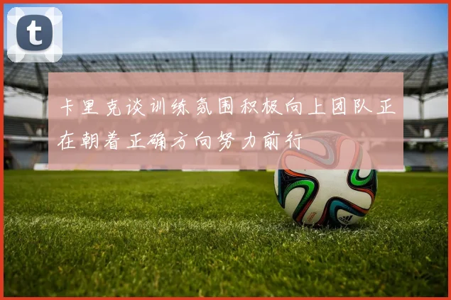 卡里克谈训练氛围积极向上团队正在朝着正确方向努力前行