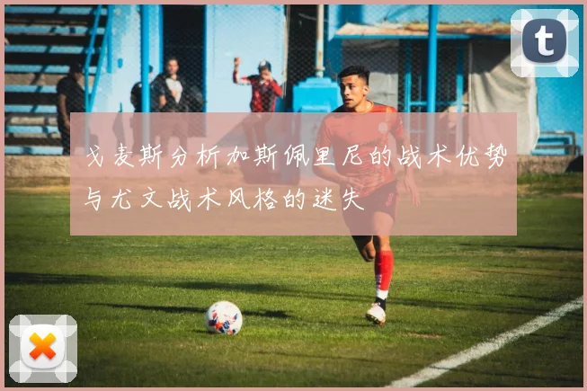 戈麦斯分析加斯佩里尼的战术优势与尤文战术风格的迷失