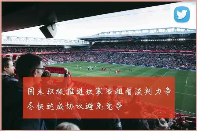 国米积极推进坎塞洛租借谈判力争尽快达成协议避免竞争