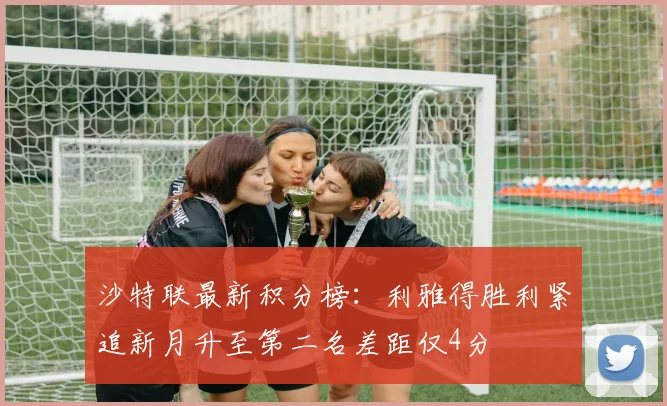 沙特联最新积分榜：利雅得胜利紧追新月升至第二名差距仅4分