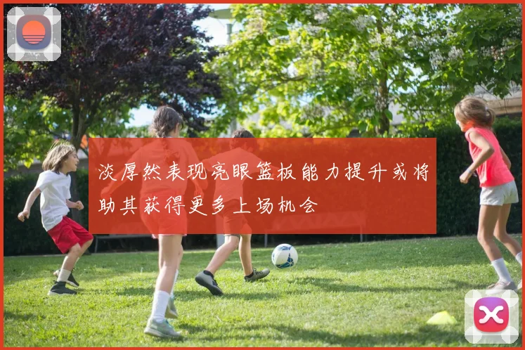 淡厚然表现亮眼篮板能力提升或将助其获得更多上场机会