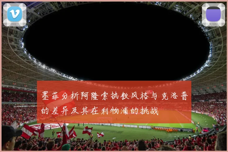 墨菲分析阿隆索执教风格与克洛普的差异及其在利物浦的挑战