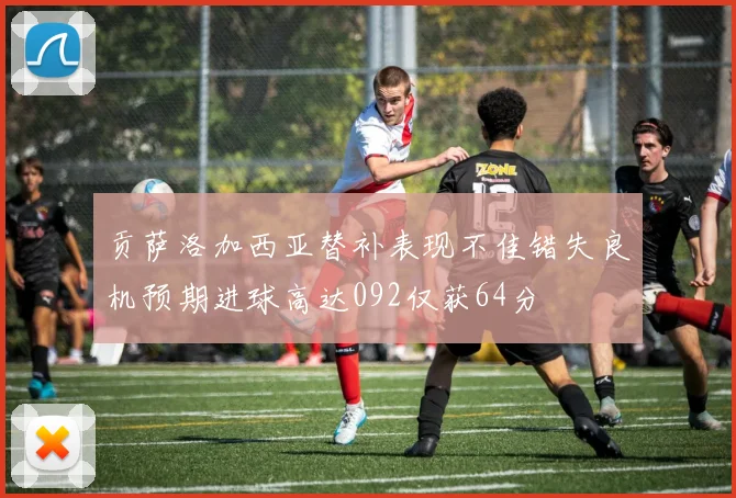 贡萨洛加西亚替补表现不佳错失良机预期进球高达092仅获64分