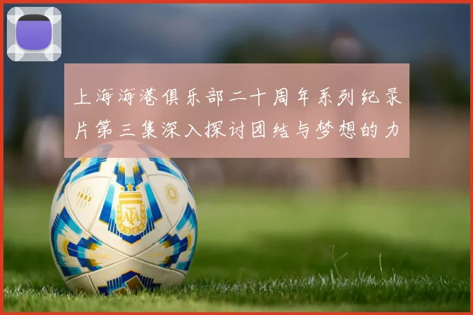 上海海港俱乐部二十周年系列纪录片第三集深入探讨团结与梦想的力量