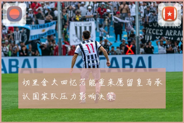 切里舍夫回忆若能重来愿留皇马承认国家队压力影响决策