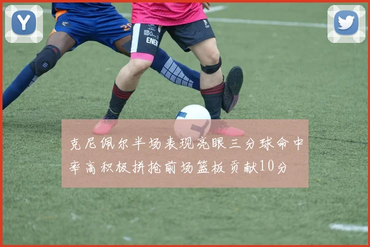 克尼佩尔半场表现亮眼三分球命中率高积极拼抢前场篮板贡献10分